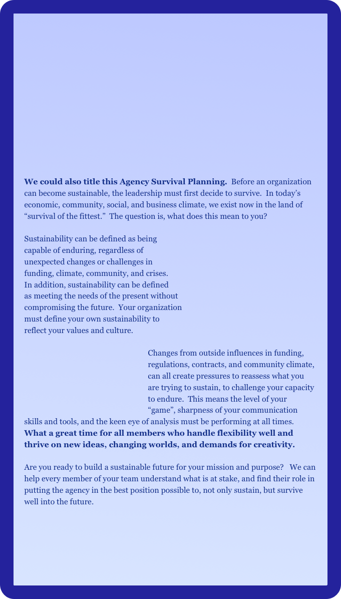 
















We could also title this Agency Survival Planning.  Before an organization can become sustainable, the leadership must first decide to survive.  In today’s economic, community, social, and business climate, we exist now in the land of “survival of the fittest.”  The question is, what does this mean to you?

Sustainability can be defined as being 
capable of enduring, regardless of 
unexpected changes or challenges in 
funding, climate, community, and crises.
In addition, sustainability can be defined
as meeting the needs of the present without
compromising the future.  Your organization
must define your own sustainability to 
reflect your values and culture.

                                                                Changes from outside influences in funding,         
                                                                regulations, contracts, and community climate,     
                                                                can all create pressures to reassess what you 
                                                                are trying to sustain, to challenge your capacity 
                                                                to endure.  This means the level of your 
                                                                “game”, sharpness of your communication skills and tools, and the keen eye of analysis must be performing at all times.  What a great time for all members who handle flexibility well and thrive on new ideas, changing worlds, and demands for creativity.  

Are you ready to build a sustainable future for your mission and purpose?   We can help every member of your team understand what is at stake, and find their role in putting the agency in the best position possible to, not only sustain, but survive well into the future.

