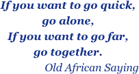 If you want to go quick,               go alone,
If you want to go far,                    go together. 
                  Old African Saying